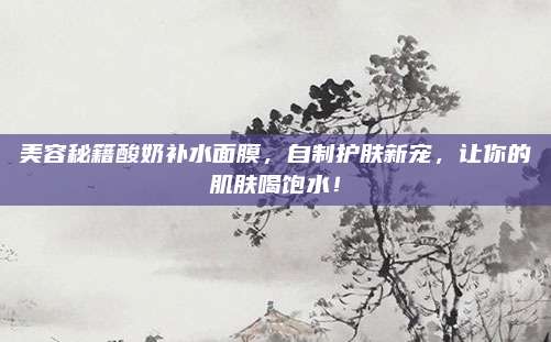 美容秘籍酸奶补水面膜，自制护肤新宠，让你的肌肤喝饱水！