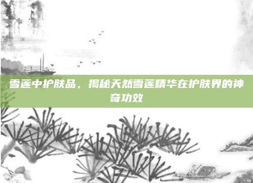 雪莲中护肤品，揭秘天然雪莲精华在护肤界的神奇功效