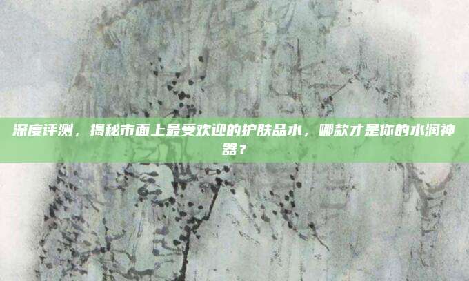 深度评测，揭秘市面上最受欢迎的护肤品水，哪款才是你的水润神器？