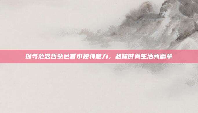 探寻范思哲紫色香水独特魅力，品味时尚生活新篇章