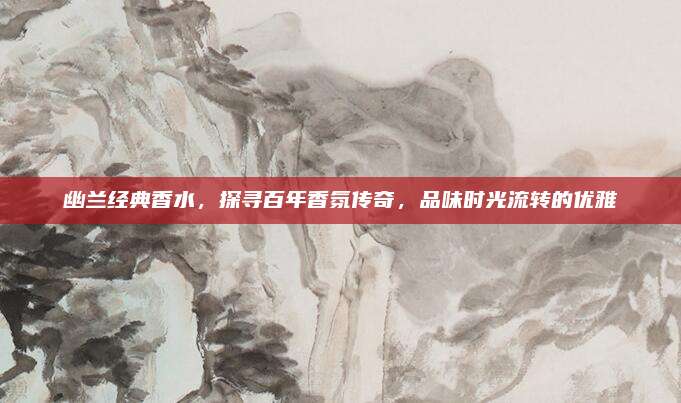 幽兰经典香水，探寻百年香氛传奇，品味时光流转的优雅