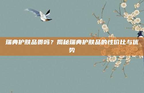 瑞典护肤品贵吗？揭秘瑞典护肤品的性价比与优势