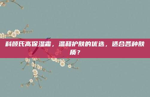 科颜氏高保湿霜，温和护肤的优选，适合各种肤质？