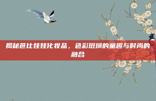 揭秘芭比娃娃化妆品，色彩斑斓的童趣与时尚的融合
