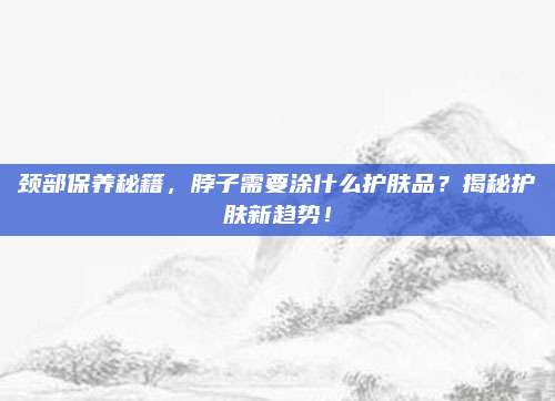 颈部保养秘籍，脖子需要涂什么护肤品？揭秘护肤新趋势！