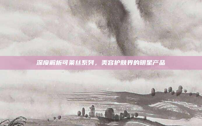 深度解析可莱丝系列，美容护肤界的明星产品