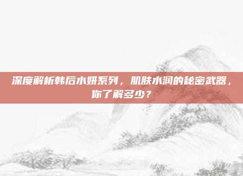 深度解析韩后水妍系列，肌肤水润的秘密武器，你了解多少？