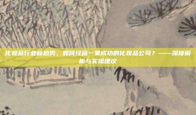 化妆品行业新趋势，如何经营一家成功的化妆品公司？——深度解析与实操建议
