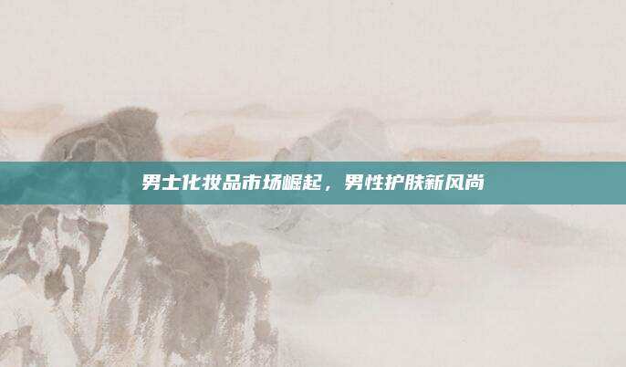 男士化妆品市场崛起，男性护肤新风尚