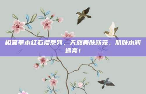 相宜草本红石榴系列，天然美肤新宠，肌肤水润透亮！