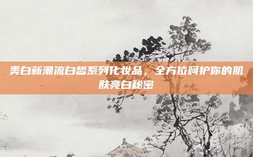 美白新潮流白皙系列化妆品，全方位呵护你的肌肤亮白秘密