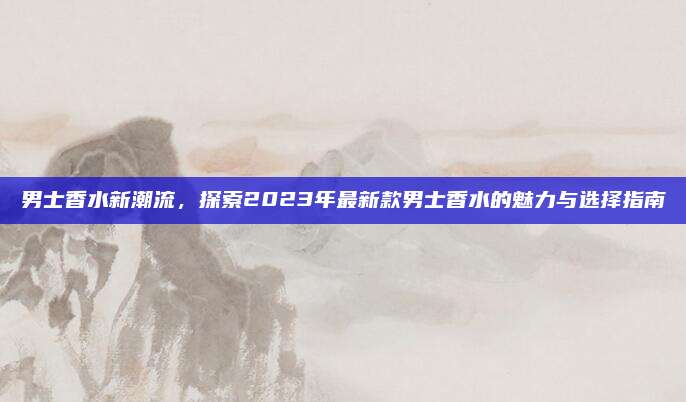 男士香水新潮流，探索2023年最新款男士香水的魅力与选择指南
