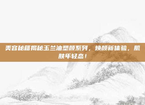 美容秘籍揭秘玉兰油塑颜系列，焕颜新体验，肌肤年轻态！