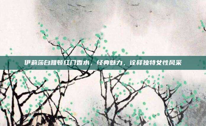 伊莉莎白雅顿红门香水，经典魅力，诠释独特女性风采