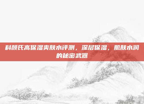科颜氏高保湿爽肤水评测，深层保湿，肌肤水润的秘密武器