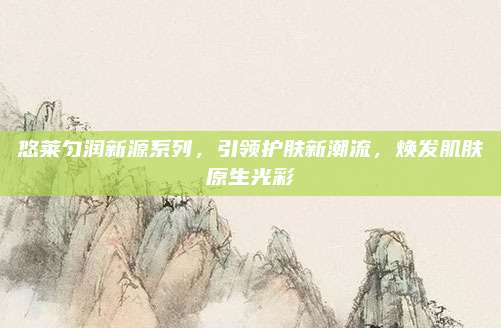 悠莱匀润新源系列，引领护肤新潮流，焕发肌肤原生光彩