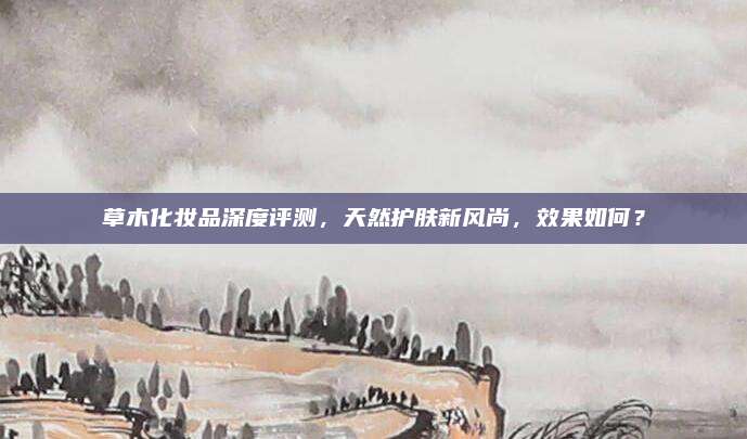 草木化妆品深度评测，天然护肤新风尚，效果如何？