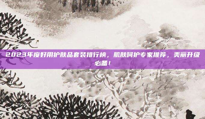 2023年度好用护肤品套装排行榜，肌肤呵护专家推荐，美丽升级必备！