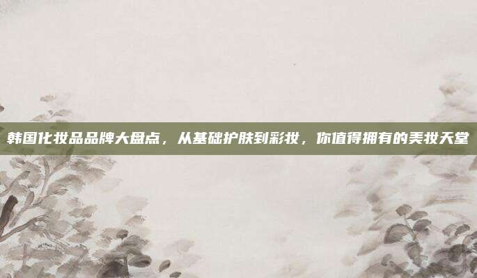 韩国化妆品品牌大盘点，从基础护肤到彩妆，你值得拥有的美妆天堂