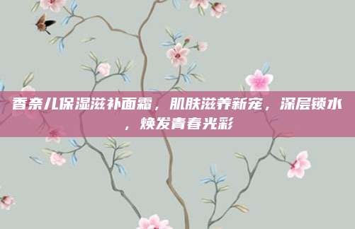 香奈儿保湿滋补面霜，肌肤滋养新宠，深层锁水，焕发青春光彩