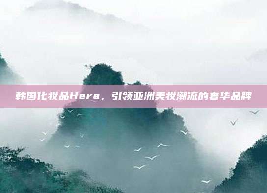 韩国化妆品Hera，引领亚洲美妆潮流的奢华品牌
