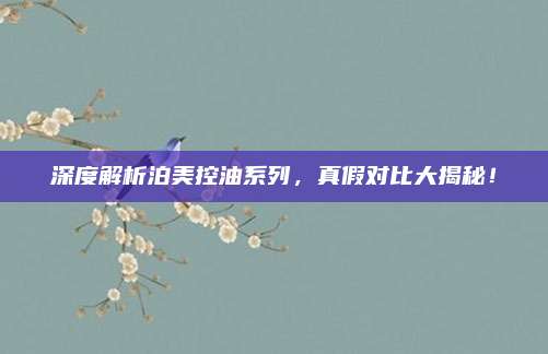 深度解析泊美控油系列，真假对比大揭秘！