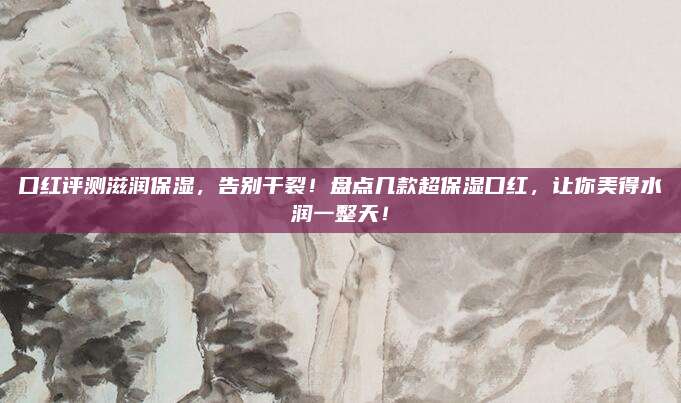 口红评测滋润保湿，告别干裂！盘点几款超保湿口红，让你美得水润一整天！