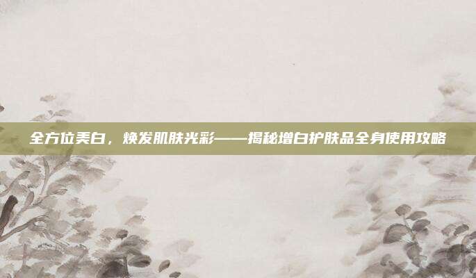 全方位美白，焕发肌肤光彩——揭秘增白护肤品全身使用攻略