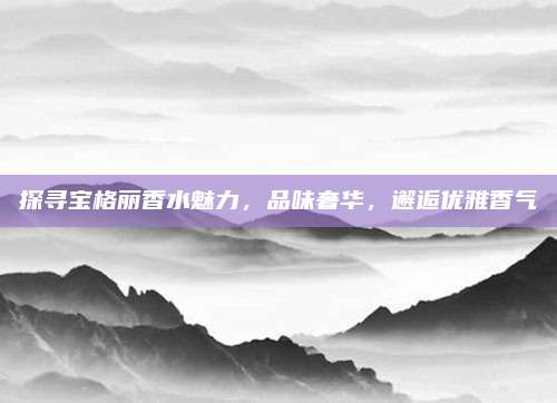探寻宝格丽香水魅力，品味奢华，邂逅优雅香气