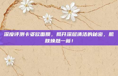 深度评测卡姿欧面膜，揭开深层清洁的秘密，肌肤焕然一新！