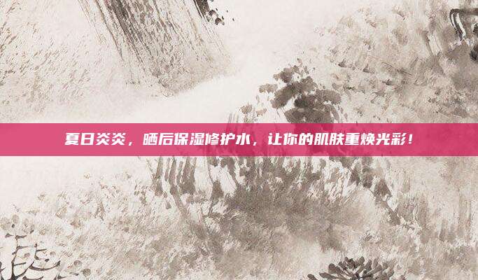 夏日炎炎，晒后保湿修护水，让你的肌肤重焕光彩！