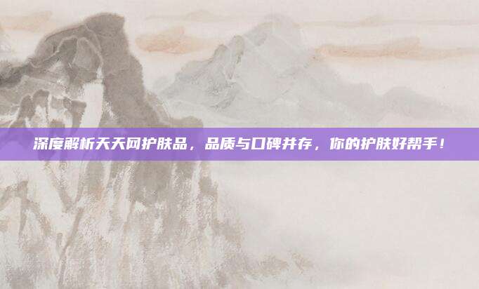 深度解析天天网护肤品，品质与口碑并存，你的护肤好帮手！