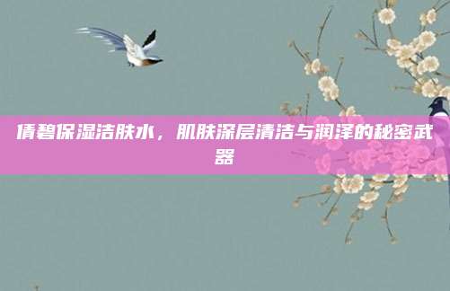 倩碧保湿洁肤水，肌肤深层清洁与润泽的秘密武器