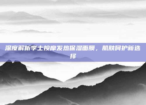 深度解析李士按摩发热保湿面膜，肌肤呵护新选择