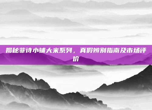 揭秘菲诗小铺大米系列，真假辨别指南及市场评价