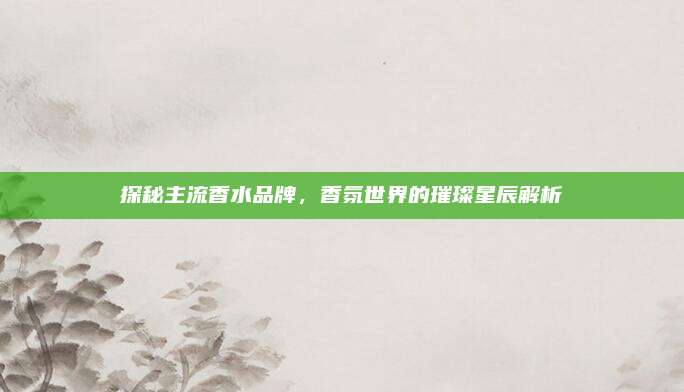 探秘主流香水品牌，香氛世界的璀璨星辰解析