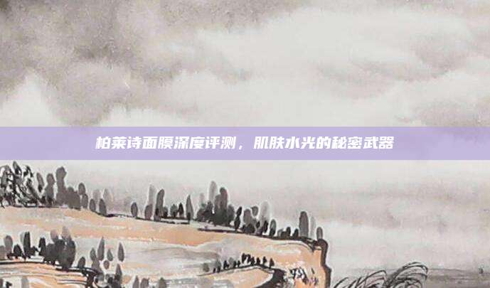 柏莱诗面膜深度评测，肌肤水光的秘密武器