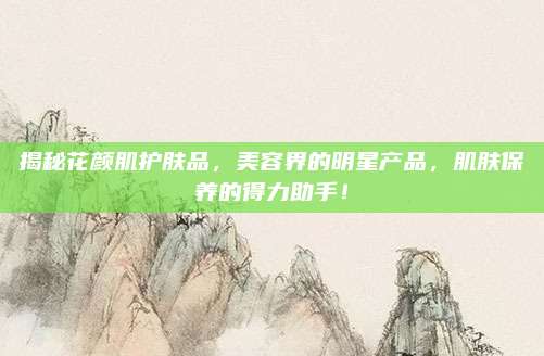 揭秘花颜肌护肤品，美容界的明星产品，肌肤保养的得力助手！