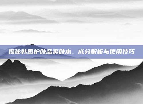 揭秘韩国护肤品爽肤水，成分解析与使用技巧