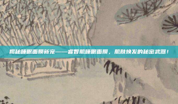 揭秘睡眠面膜新宠——睿智肌睡眠面膜，肌肤焕发的秘密武器！