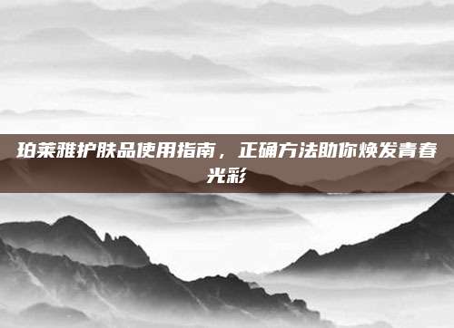 珀莱雅护肤品使用指南，正确方法助你焕发青春光彩