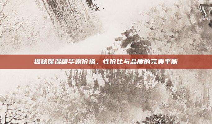 揭秘保湿精华露价格，性价比与品质的完美平衡