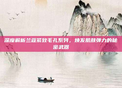 深度解析兰蔻紧致毛孔系列，焕发肌肤弹力的秘密武器