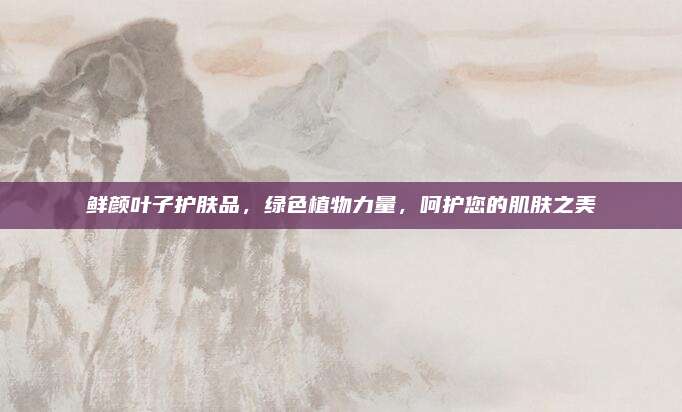 鲜颜叶子护肤品，绿色植物力量，呵护您的肌肤之美