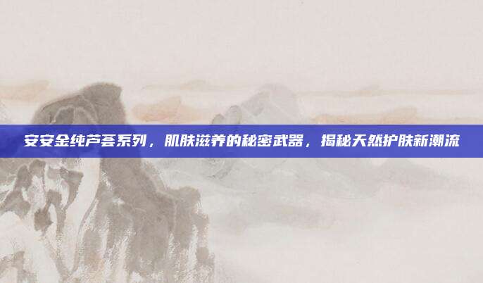 安安金纯芦荟系列，肌肤滋养的秘密武器，揭秘天然护肤新潮流