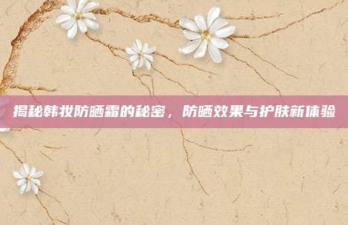 揭秘韩妆防晒霜的秘密，防晒效果与护肤新体验