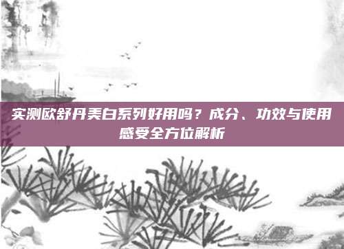 实测欧舒丹美白系列好用吗？成分、功效与使用感受全方位解析