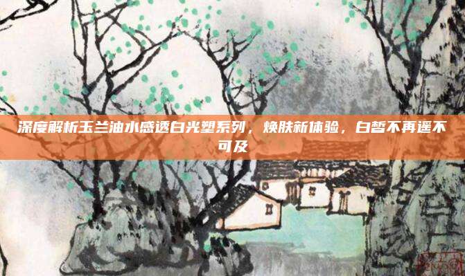 深度解析玉兰油水感透白光塑系列，焕肤新体验，白皙不再遥不可及