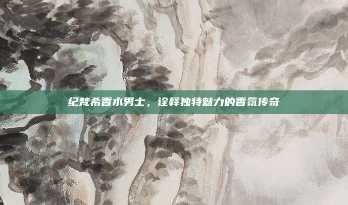 纪梵希香水男士，诠释独特魅力的香氛传奇