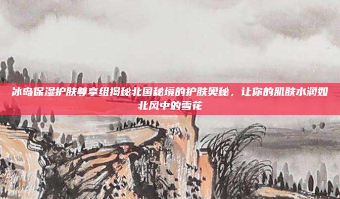 冰岛保湿护肤尊享组揭秘北国秘境的护肤奥秘，让你的肌肤水润如北风中的雪花